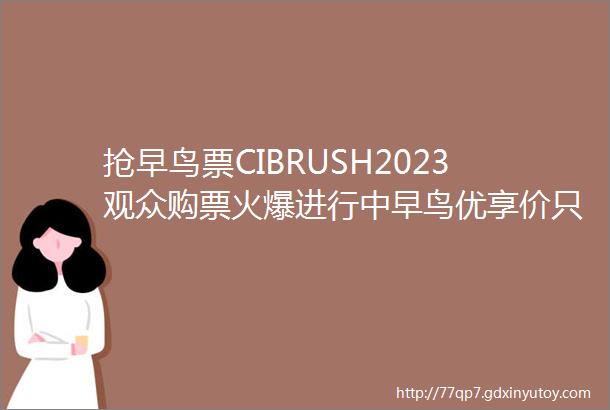 抢早鸟票CIBRUSH2023观众购票火爆进行中早鸟优享价只剩5天