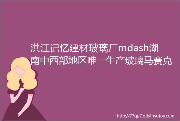 洪江记忆建材玻璃厂mdash湖南中西部地区唯一生产玻璃马赛克的厂家