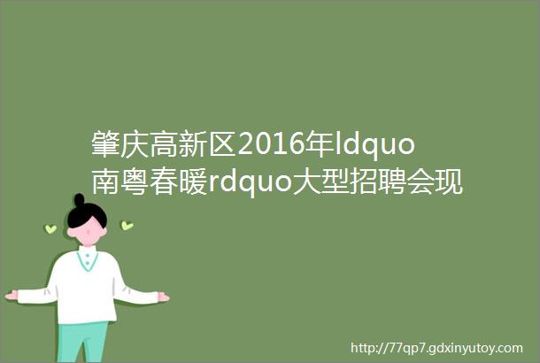 肇庆高新区2016年ldquo南粤春暖rdquo大型招聘会现场招聘职位提前看四