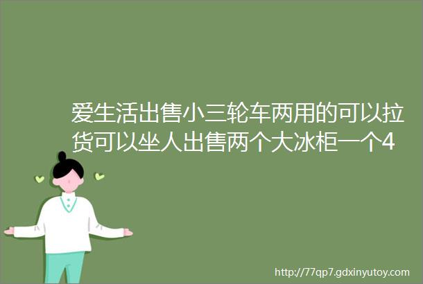 爱生活出售小三轮车两用的可以拉货可以坐人出售两个大冰柜一个400多升的一个500多升的