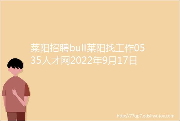 莱阳招聘bull莱阳找工作0535人才网2022年9月17日招聘岗位