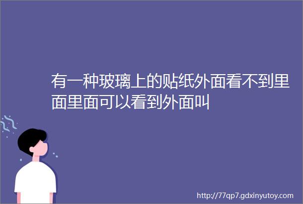 有一种玻璃上的贴纸外面看不到里面里面可以看到外面叫