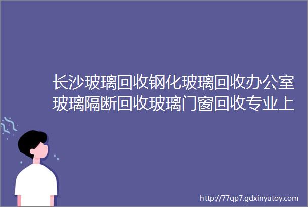 长沙玻璃回收钢化玻璃回收办公室玻璃隔断回收玻璃门窗回收专业上门拆除运输长沙玻璃收购长沙玻璃渣回收