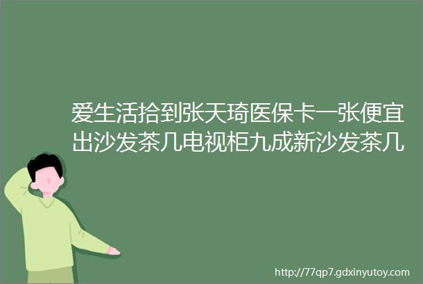 爱生活拾到张天琦医保卡一张便宜出沙发茶几电视柜九成新沙发茶几电视柜因装修房子换新便宜